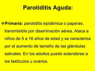 Parotiditis Aguda:

Primaria: parotiditis epidémica o paperas,
 transmisible por diseminación aérea, Ataca a
 niños de 5 a 16 años de edad y se caracteriza
 por el aumento de tamaño de las glándulas
 salivales. En los adultos puede extenderse a
 los testículos u ovarios.
 