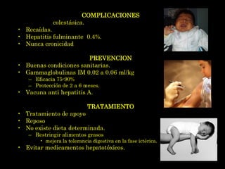 COMPLICACIONES
•   Hepatitis colestásica.
•   Recaídas.
•   Hepatitis fulminante 0.4%.
•   Nunca cronicidad

                        PREVENCION
• Buenas condiciones sanitarias.
• Gammaglobulinas IM 0.02 a 0.06 ml/kg
    – Eficacia 75-90%
    – Protección de 2 a 6 meses.
• Vacuna anti hepatitis A.

                             TRATAMIENTO
• Tratamiento de apoyo
• Reposo
• No existe dieta determinada.
    – Restringir alimentos grasos
        • mejora la tolerancia digestiva en la fase ictérica.
• Evitar medicamentos hepatotóxicos.
 