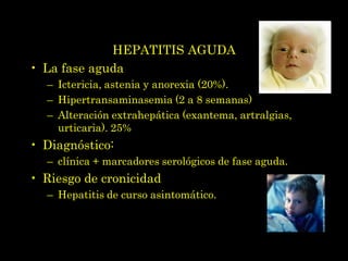 HEPATITIS AGUDA
• La fase aguda
  – Ictericia, astenia y anorexia (20%).
  – Hipertransaminasemia (2 a 8 semanas)
  – Alteración extrahepática (exantema, artralgias,
    urticaria). 25%
• Diagnóstico:
  – clínica + marcadores serológicos de fase aguda.
• Riesgo de cronicidad
  – Hepatitis de curso asintomático.
 