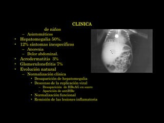 CLINICA
• La mayoría de niños
   – Asintomáticos
• Hepatomegalia 50%.
• 12% síntomas inespecíficos
   – Anorexia
   – Dolor abdominal.
• Acrodermatitis 3%
• Glomerulonefritis 7%
• Evolución natural
   – Normalización clínica
       • Desaparición de hepatomegalia
       • Descenso de la replicación viral
           – Desaparición de HBeAG en suero
           – Aparición de antiHBe
       • Normalización funcional
       • Remisión de las lesiones inflamatorias del hígado
 
