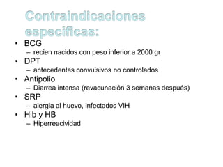 • BCG
   – recien nacidos con peso inferior a 2000 gr
• DPT
   – antecedentes convulsivos no controlados
• Antipolio
   – Diarrea intensa (revacunación 3 semanas después)
• SRP
   – alergia al huevo, infectados VIH
• Hib y HB
   – Hiperreacividad
 