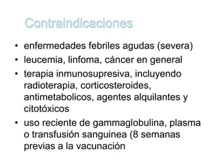 • enfermedades febriles agudas (severa)
• leucemia, linfoma, cáncer en general
• terapia inmunosupresiva, incluyendo
  radioterapia, corticosteroides,
  antimetabolicos, agentes alquilantes y
  citotóxicos
• uso reciente de gammaglobulina, plasma
  o transfusión sanguinea (8 semanas
  previas a la vacunación
 