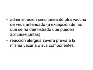 • administracion simultánea de otra vacuna
  de virus antenuado (a excepción de las
  que se ha demostrado que pueden
  aplicarse juntas)
• reacción alérgina severa previa a la
  misma vacuna o sus componentes.
 