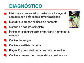 DIAGNÓSTICO
Historia y examen físico cuidadoso, incluyendo
contacto con enfermos e inmunizaciones
Repetir examenes clínicos diariamente
Conteo de sangre completa
Índice de sedimentación eritrocitaria o proteina C
reactiva
Cultivo de sangre
Cultivo y análisis de orina
Rayos X y punción lumbar en más pequeños
Cultivo y guayaco en heces debe considerarse
 