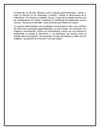 El desarrollo de vacunas efectivas contra parásitos gastrointestinales llevaría a
evitar la infección en los huéspedes y también limitaría la diseminación de la
enfermedad. Sin embargo, la realidad es que, a pesar de la cantidad de años que
los investigadores han estado estudiando la posibilidad de implementar nuevas
vacunas, hay pocas comerciales contra parásitos que infecten la mucosa.
Los diseños experimentales que se planteen en los próximos años para controlar
las infecciones parasitarias gastrointestinales, ya sea a través de vacunación con
antígenos recombinantes o ADN o por inmunoterapia pasiva, van a ser exitosos si
previamente se analiza la información y se profundizan los estudios sobre la
biología básica del parásito, las respuestas inmunes del huésped y cuáles son los
antígenos que generan la inmunidad, si es que existen.
 