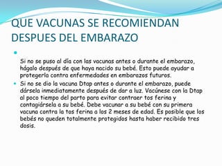 QUE VACUNAS SE RECOMIENDAN
DESPUES DEL EMBARAZO

  Si no se puso al día con las vacunas antes o durante el embarazo,
  hágalo después de que haya nacido su bebé. Esto puede ayudar a
  protegerla contra enfermedades en embarazos futuros.
 Si no se dio la vacuna Dtap antes o durante el embarazo, puede
  dársela inmediatamente después de dar a luz. Vacúnese con la Dtap
  al poco tiempo del parto para evitar contraer tos ferina y
  contagiársela a su bebé. Debe vacunar a su bebé con su primera
  vacuna contra la tos ferina a los 2 meses de edad. Es posible que los
  bebés no queden totalmente protegidos hasta haber recibido tres
  dosis.
 