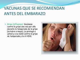 VACUNAS QUE SE RECOMIENDAN
ANTES DEL EMBARAZO

 Gripe (influenza). Vacúnese
  contra la gripe una vez por año
  durante la temporada de la gripe
  (octubre a mayo). La protege a
  usted y a su bebé contra la gripe
  de temporada y la A H1N1.
 