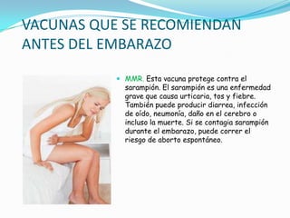 VACUNAS QUE SE RECOMIENDAN
ANTES DEL EMBARAZO
            MMR. Esta vacuna protege contra el
             sarampión. El sarampión es una enfermedad
             grave que causa urticaria, tos y fiebre.
             También puede producir diarrea, infección
             de oído, neumonía, daño en el cerebro o
             incluso la muerte. Si se contagia sarampión
             durante el embarazo, puede correr el
             riesgo de aborto espontáneo.
 