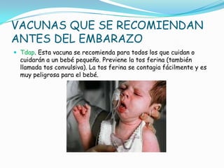 VACUNAS QUE SE RECOMIENDAN
ANTES DEL EMBARAZO
 Tdap. Esta vacuna se recomienda para todos los que cuidan o
  cuidarán a un bebé pequeño. Previene la tos ferina (también
  llamada tos convulsiva). La tos ferina se contagia fácilmente y es
  muy peligrosa para el bebé.
 