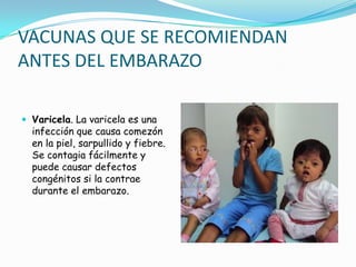 VACUNAS QUE SE RECOMIENDAN
ANTES DEL EMBARAZO

 Varicela. La varicela es una
  infección que causa comezón
  en la piel, sarpullido y fiebre.
  Se contagia fácilmente y
  puede causar defectos
  congénitos si la contrae
  durante el embarazo.
 