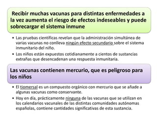 Recibir muchas vacunas para distintas enfermedades a 
la vez aumenta el riesgo de efectos indeseables y puede 
sobrecargar el sistema inmune 
• Las pruebas científicas revelan que la administración simultánea de 
varias vacunas no conlleva ningún efecto secundario sobre el sistema 
inmunitario del niño. 
• Los niños están expuestos cotidianamente a cientos de sustancias 
extrañas que desencadenan una respuesta inmunitaria. 
Las vacunas contienen mercurio, que es peligroso para 
los niños 
• El tiomersal es un compuesto orgánico con mercurio que se añade a 
algunas vacunas como conservante. 
• Hoy en día, prácticamente ninguna de las vacunas que se utilizan en 
los calendarios vacunales de las distintas comunidades autónomas 
españolas, contiene cantidades significativas de esta sustancia. 
 