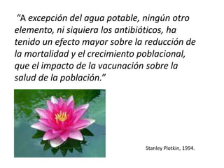 “A excepción del agua potable, ningún otro 
elemento, ni siquiera los antibióticos, ha 
tenido un efecto mayor sobre la reducción de 
la mortalidad y el crecimiento poblacional, 
que el impacto de la vacunación sobre la 
salud de la población.” 
Stanley Plotkin, 1994. 
