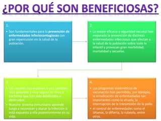 1. 
• Son fundamentales para la prevención de 
enfermedades infectocontagiosas con 
gran repercusión en la salud de la 
población. 
2. 
• La mayor eficacia y seguridad vacunal han 
mejorado la prevención de distintas 
enfermedades infecciosas que afectan a 
la salud de la población sobre todo la 
infantil y provocan gran morbilidad, 
mortalidad y secuelas. 
3. 
• Las vacunas nos exponen a una cantidad 
muy pequeña y muy segura de virus o 
bacterias que han sido debilitados o 
destruidos. 
• Nuestro sistema inmunitario aprende 
luego a reconocer y atacar la infección si 
está expuesto a ella posteriormente en su 
vida. 
4. 
• Los programas sistemáticos de 
vacunación han permitido, por ejemplo, 
la erradicación de enfermedades tan 
importantes como la viruela, la 
interrupción de la transmisión de la polio 
• el control de enfermedades como el 
tétanos, la difteria, la rubeola, entre 
otras. 
 