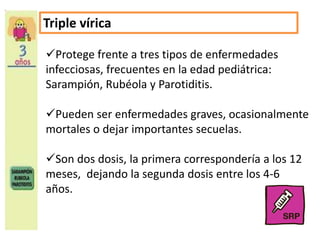 Triple vírica 
Protege frente a tres tipos de enfermedades 
infecciosas, frecuentes en la edad pediátrica: 
Sarampión, Rubéola y Parotiditis. 
Pueden ser enfermedades graves, ocasionalmente 
mortales o dejar importantes secuelas. 
Son dos dosis, la primera correspondería a los 12 
meses, dejando la segunda dosis entre los 4-6 
años. 
 