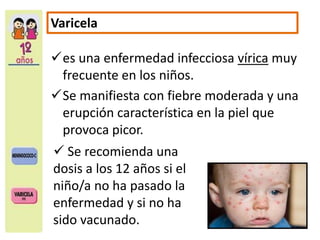 Varicela 
es una enfermedad infecciosa vírica muy 
frecuente en los niños. 
Se manifiesta con fiebre moderada y una 
erupción característica en la piel que 
provoca picor. 
 Se recomienda una 
dosis a los 12 años si el 
niño/a no ha pasado la 
enfermedad y si no ha 
sido vacunado. 
 