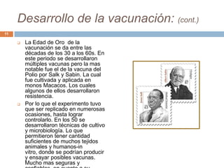 Desarrollo de la vacunación: (cont.)
 La Edad de Oro de la
vacunación se da entre las
décadas de los 30 a los 60s. En
este periodo se desarrollaron
múltiples vacunas pero la mas
notable fue el de la vacuna del
Polio por Salk y Sabin. La cual
fue cultivada y aplicada en
monos Macacos. Los cuales
algunos de ellos desarrollaron
resistencia.
 Por lo que el experimento tuvo
que ser replicado en numerosas
ocasiones, hasta lograr
controlarlo. En los 50 se
desarrollaron técnicas de cultivo
y microbiología. Lo que
permitieron tener cantidad
suficientes de muchos tejidos
animales y humanos-in
vitro, donde se podrían producir
y ensayar posibles vacunas.
Mucho mas seguras y
11
 