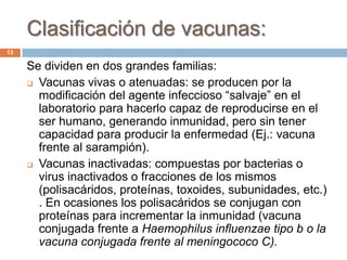 Clasificación de vacunas:
Se dividen en dos grandes familias:
 Vacunas vivas o atenuadas: se producen por la
modificación del agente infeccioso “salvaje” en el
laboratorio para hacerlo capaz de reproducirse en el
ser humano, generando inmunidad, pero sin tener
capacidad para producir la enfermedad (Ej.: vacuna
frente al sarampión).
 Vacunas inactivadas: compuestas por bacterias o
virus inactivados o fracciones de los mismos
(polisacáridos, proteínas, toxoides, subunidades, etc.)
. En ocasiones los polisacáridos se conjugan con
proteínas para incrementar la inmunidad (vacuna
conjugada frente a Haemophilus influenzae tipo b o la
vacuna conjugada frente al meningococo C).
13
 