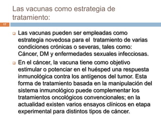 Las vacunas como estrategia de
tratamiento:
17
 Las vacunas pueden ser empleadas como
estrategia novedosa para el tratamiento de varias
condiciones crónicas o severas, tales como:
Cáncer, DM y enfermedades sexuales infecciosas.
 En el cáncer, la vacuna tiene como objetivo
estimular o potenciar en el huésped una respuesta
inmunológica contra los antígenos del tumor. Esta
forma de tratamiento basada en la manipulación del
sistema inmunológico puede complementar los
tratamientos oncológicos convencionales; en la
actualidad existen varios ensayos clínicos en etapa
experimental para distintos tipos de cáncer.
 