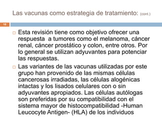 Las vacunas como estrategia de tratamiento: (cont.)
18
 Esta revisión tiene como objetivo ofrecer una
respuesta a tumores como el melanoma, cáncer
renal, cáncer prostático y colon, entre otros. Por
lo general se utilizan adyuvantes para potenciar
las respuestas.
 Las variantes de las vacunas utilizadas por este
grupo han provenido de las mismas células
cancerosas irradiadas, las células alogénicas
intactas y los lisados celulares con o sin
adyuvantes apropiados. Las células autólogas
son preferidas por su compatibilidad con el
sistema mayor de histocompatibilidad -Human
Leucocyte Antigen- (HLA) de los individuos
 