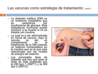 Las vacunas como estrategia de tratamiento: (cont.)
 La diabetes mellitus (DM) es
un síndrome metabólico que
se caracteriza por
insuficiencia de glucosa. Este
desbalance hormonal puede
conducir a la muerte si no es
tratada con insulina.
 La cual va a ser administrada
en forma de vacuna. Aquí la
vacuna va ser un
complemento en el
tratamiento de la DM creando
un balance homeostático en
la insulina que es la que esta
relacionada con los niveles
de energía del sistema.
 Los principales tipos de
diabetes que hay que estar al
tanto en este contenido son
la DM tipo 1 (DMT1) y la DM
tipo 2 (DMT2).
19
 
