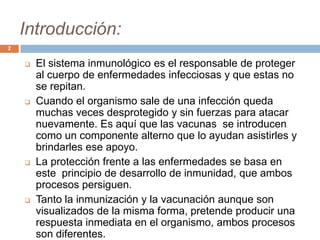 Introducción:
 El sistema inmunológico es el responsable de proteger
al cuerpo de enfermedades infecciosas y que estas no
se repitan.
 Cuando el organismo sale de una infección queda
muchas veces desprotegido y sin fuerzas para atacar
nuevamente. Es aquí que las vacunas se introducen
como un componente alterno que lo ayudan asistirles y
brindarles ese apoyo.
 La protección frente a las enfermedades se basa en
este principio de desarrollo de inmunidad, que ambos
procesos persiguen.
 Tanto la inmunización y la vacunación aunque son
visualizados de la misma forma, pretende producir una
respuesta inmediata en el organismo, ambos procesos
son diferentes.
2
 