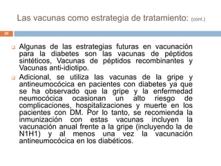 Las vacunas como estrategia de tratamiento: (cont.)
 Algunas de las estrategias futuras en vacunación
para la diabetes son las vacunas de péptidos
sintéticos, Vacunas de péptidos recombinantes y
Vacunas anti-idiotipo.
 Adicional, se utiliza las vacunas de la gripe y
antineumocócica en pacientes con diabetes ya que
se ha observado que la gripe y la enfermedad
neumocócica ocasionan un alto riesgo de
complicaciones, hospitalizaciones y muerte en los
pacientes con DM. Por lo tanto, se recomienda la
inmunización con estas vacunas incluyen la
vacunación anual frente a la gripe (incluyendo la de
N1H1) y al menos una vez la vacunación
antineumocócica en los diabéticos.
20
 