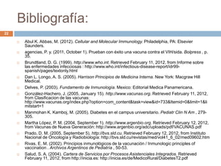 Bibliografía:
 Abul K. Abbas, M. (2012). Cellular and Molecular Immunology. Philadelphia, PA: Elsevier
Saunders.
 agencias, P. y. (2011, October 1). Prueban con éxito una vacuna contra el VIH/sida. Bolpress , p.
35.
 Brundtland, D. G. (1999). http://www.who.int. Retrieved February 11, 2012, from Informe sobre
las enfermedades infecciosas : http://www.who.int/infectious-disease-report/idr99-
spanish/pages/textonly.html
 Dan L. Longo, A. S. (2005). Harrison Principios de Medicina Interna. New York: Macgraw Hill
Medical.
 Delves, P. (2003). Fundamento de Inmunología. Mexico: Editorial Medica Panamericana.
 González-Hachero, J. (2005, January 15). http://www.vacunas.org. Retrieved February 11, 2012,
from Clasificacion de las vacunas:
http://www.vacunas.org/index.php?option=com_content&task=view&id=733&Itemid=0&limit=1&li
mitstart=1
 Manmohan K. Kamboj, M. (2005). Diabetes en el campus universitario. Pediatr Clin N Am , 279-
305.
 Martha López, P. M. (2004, September 1). http://www.argenbio.org. Retrieved February 12, 2012,
from Vacunas de Nueva Generación: http://www.argenbio.org/adc/uploads/pdf/VACUNAS.pdf
 Prado, D. M. (2005, September 5). http://bvs.sld.cu. Retrieved February 12, 2012, from Instituto
Nacional de Oncología y Radiobiología: http://bvs.sld.cu/revistas/med/vol41_6_02/med09602.htm
 Rivas, E. M. (2002). Principios inmunológicos de la vacunación / Inmunologic principles of
vaccination . Archivos Argentinos de Pediatría , 50-53.
 Salud, S. A. (2004). Cartera de Servicios por Procesos Asistenciales Integrados. Retrieved
February 11, 2012, from http://inicia.es: http://inicia.es/de/MedicoRural/DiabetesT2.pdf
22
 