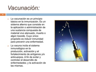 Vacunación:
 La vacunación es un principio
básico en la inmunización. Es un
sistema alterno que consiste en
la aplicación o administración de
una sustancia compuesta de
material vivo atenuado, muerto o
algún toxoide. Cuyo único
propósito es inducir inmunidad
para prevenir una enfermedad.
 La vacuna incita el sistema
inmunológico en la
producción, activación y el
fortalecimiento de antígenos y/o
anticuerpos. A fin de evitar y
controlar el desarrollo de
enfermedades; y la activación de
las mismas.
4
 