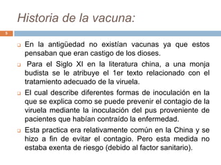 Historia de la vacuna:
5
 En la antigüedad no existían vacunas ya que estos
pensaban que eran castigo de los dioses.
 Para el Siglo XI en la literatura china, a una monja
budista se le atribuye el 1er texto relacionado con el
tratamiento adecuado de la viruela.
 El cual describe diferentes formas de inoculación en la
que se explica como se puede prevenir el contagio de la
viruela mediante la inoculación del pus proveniente de
pacientes que habían contraído la enfermedad.
 Esta practica era relativamente común en la China y se
hizo a fin de evitar el contagio. Pero esta medida no
estaba exenta de riesgo (debido al factor sanitario).
 