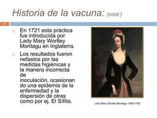 Historia de la vacuna: (cont.)
 En 1721 esta práctica
fue introducida por
Lady Mary Wortley
Montagu en Inglaterra.
 Los resultados fueron
nefastos por las
medidas higiénicas y
la manera incorrecta
de
inoculación, ocasionan
do una epidemia de la
enfermedad y la
dispersión de otras
como por ej. El Sífilis.
6
Lady Mary Wortley Montagu 1689-1762
 