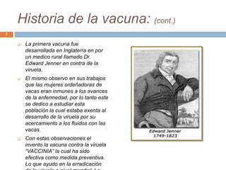 Historia de la vacuna: (cont.)
 La primera vacuna fue
desarrollada en Inglaterra en por
un medico rural llamado Dr.
Edward Jenner en contra de la
viruela.
 El mismo observo en sus trabajos
que las mujeres ordeñadoras de
vacas eran inmunes a los avances
de la enfermedad, por lo tanto este
se dedico a estudiar esta
población la cual estaba exenta al
desarrollo de la viruela por su
acercamiento a los fluidos con las
vacas.
 Con estas observaciones el
invento la vacuna contra la viruela
“VACCINIA” la cual ha sido
efectiva como medida preventiva.
Lo que ayudo en la erradicación
7
 