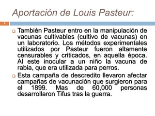 Aportación de Louis Pasteur:
9
 También Pasteur entro en la manipulación de
vacunas cultivables (cultivo de vacunas) en
un laboratorio. Los métodos experimentales
utilizados por Pasteur fueron altamente
censurables y criticados, en aquella época.
Al este inocular a un niño la vacuna de
rabia, que era utilizada para perros.
 Esta campaña de descredito llevaron afectar
campañas de vacunación que surgieron para
el 1899. Mas de 60,000 personas
desarrollaron Tifus tras la guerra.
 