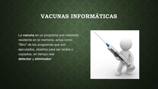 VACUNAS INFORMÁTICAS
La vacuna es un programa que instalado
residente en la memoria, actúa como
"filtro" de los programas que son
ejecutados, abiertos para ser leídos o
copiados, en tiempo real
detector y eliminador
 