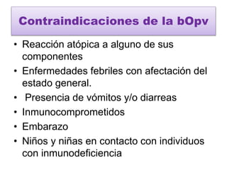 Contraindicaciones de la bOpv
• Reacción atópica a alguno de sus
componentes
• Enfermedades febriles con afectación del
estado general.
• Presencia de vómitos y/o diarreas
• Inmunocomprometidos
• Embarazo
• Niños y niñas en contacto con individuos
con inmunodeficiencia
 