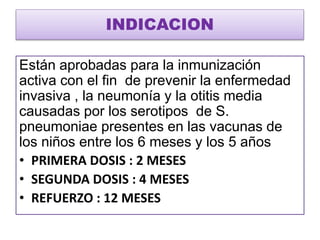 INDICACION
Están aprobadas para la inmunización
activa con el fin de prevenir la enfermedad
invasiva , la neumonía y la otitis media
causadas por los serotipos de S.
pneumoniae presentes en las vacunas de
los niños entre los 6 meses y los 5 años
• PRIMERA DOSIS : 2 MESES
• SEGUNDA DOSIS : 4 MESES
• REFUERZO : 12 MESES
 