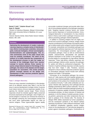 Microreviewcmi_1609 934..942
Optimizing vaccine development
Daniel F. Hoft,1
* Vladimir Brusic2
and
Isaac G. Sakala1
1
Division of Infectious Diseases, Allergy & Immunology,
Saint Louis University School of Medicine, St. Louis,
MO, USA.
2
Cancer Vaccine Center, Dana-Farber Cancer Institute,
Boston, MA, USA.
Summary
Optimizing the development of modern molecular
vaccines requires a complex series of interdiscipli-
nary efforts involving basic scientists, immunolo-
gists, molecular biologists, clinical vaccinologists,
bioinformaticians and epidemiologists. This re-
view summarizes some of the major issues that
must be carefully considered. The intent of the
authors is to brieﬂy describe key components of
the development process to give the reader an
overview of the challenges faced from vaccine
concept to vaccine delivery. Every vaccine re-
quires unique features based on the biology of the
pathogen, the nature of the disease and the target
population for vaccination. This review presents
general concepts relevant for the design and
development of ideal vaccines protective against
diverse pathogens.
Topic 1: Antigen discovery
There are many important considerations in the develop-
ment of an effective vaccine (see Table 1), but the ﬁrst
issue in vaccine development is antigen choice. A vaccine
must induce memory immune responses capable of rec-
ognizing the intended vaccine target. These immune
responses should be directed against highly conserved
structures expressed by the pathogen. Use of highly con-
served antigens in vaccines can minimize the chances of
the pathogen achieving the immunological escape that
can occur when hypervariable regions are used as
vaccine antigens. These hypervariable regions rapidly
accumulate mutational changes and provide wider diver-
sity of immunological epitopes at the pathogen population
level. Targeting required virulence factors can further
focus vaccine responses on functional protection. Immu-
nological destruction or neutralization of a key virulence
factor in theory could render a pathogen innocuous even
without preventing pathogen infection/replication.
In addition to choosing antigens that are highly con-
served and crucial for pathogen virulence, antigen choice
requires considerations of the biology of the speciﬁc patho-
gen to better predict which antigens could be ideal targets.
For example, extracellular and intracellular pathogens are
best targeted by antibody responses and T-cell responses
respectively. For immunological protection against an
extracellular pathogen, linear as well as conformational
peptide, polysaccharide, glycopeptide and glycolipid
epitopes expressed on the surface of the pathogen can
provide targets for neutralization by high-affinity antibody
responses. These high-affinity antibody responses can
prevent pathogen infection and/or opsonize the pathogen
for uptake and killing by professional phagocytes. The
induction of optimal antibody responses normally requires
help from CD4+ helper T cells. Therefore, vaccines
designed to induce antibody responses protective against
an extracellular pathogen should include both antibody
epitopes and helper T-cell epitopes.
Conversely, for an intracellular pathogen, the conven-
tional ab T cells reactive with short peptide epitopes pre-
sented by major histocompatibility complex (MHC) class I
and II proteins on the surface of an infected cell are critical
for protective immunity. T cells unlike antibodies can rec-
ognize infected cells expressing short pathogen-derived
peptides presented by MHC surface molecules. The acti-
vated T cells can inhibit intracellular pathogen growth by: (i)
production of cytokines capable of activating intracellular
microbicidal activities, (ii) direct induction of infected cell
apoptosis, or (iii) the release of cytolytic granules contain-
ing perforin, granzymes and other components that can
lead to cytolysis of the infected cells. The diversity of
allotypic MHC alleles expressed by human populations,
and the consequent variations in the relevant epitope
speciﬁcity of protective T cells in different individuals, result
in additional complexities regarding vaccine antigen
choice for the development of T-cell vaccines designed to
protect against intracellular pathogens. Combinations of
Received 24 February, 2011; revised 4 April, 2011; accepted 7 April,
2011. *For correspondence. E-mail: hoftdf@slu.edu; Tel. (+1)
314 977 5500; Fax (+1) 314 771 3816.
Cellular Microbiology (2011) 13(7), 934–942 doi:10.1111/j.1462-5822.2011.01609.x
First published online 2 June 2011
© 2011 Blackwell Publishing Ltd
cellular microbiology
 