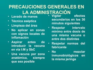 PRECAUCIONES GENERALES EN
    LA ADMINISTRACIÓN
• Lavado de manos          • Vigilar         efectos
•                            secundarios en los 30
  Técnica aséptica
                             minutos siguientes
• Limpieza del área
                           • Respetar      intervalo
• No aplicar en zonas        mínimo entre dosis de
  con signos locales de      una misma vacuna o
  inflamación                entre dos distintas
• Aspirar     antes   de   • Respetar normas del
  introducir la vacuna       fabricante
  en via I:M y SbC
                           • No             mezclar
• Una vacuna por zona
                             inmunobiológicos en
  anatómica,     siempre     la misma jeringa
  que sea posible
 
