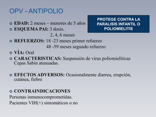 OPV - ANTIPOLIO
 EDAD: 2 meses – menores de 5 años
 ESQUEMA PAI: 3 dosis.
2, 4, 6 meses
 REFUERZOS: 18 -23 meses primer refuerzo
48 -59 meses segundo refuerzo
 VÍA: Oral
 CARACTERISTICAS: Suspensión de virus poliomielíticas
Cepas Sabin atenuadas.
 EFECTOS ADVERSOS: Ocasionalmente diarrea, erupción,
cutánea, fiebre
 CONTRAINDICACIONES
Personas inmunocomprometidas.
Pacientes VIH(+) sintomáticos o no
PROTEGE CONTRA LA
PARALISIS INFANTIL O
POLIOMIELITIS
 