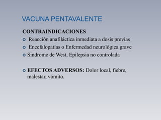 VACUNA PENTAVALENTE
CONTRAINDICACIONES
 Reacción anafiláctica inmediata a dosis previas
 Encefalopatías o Enfermedad neurológica grave
 Sindrome de West, Epilepsia no controlada
 EFECTOS ADVERSOS: Dolor local, fiebre,
malestar, vómito.
 
