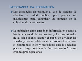 IMPORTANCIA DA INFORMACIÓN
 Las estrategias de estímulo al uso de vacunas se
adoptan en salud pública, pero pueden ser
insuficientes para garantizar un aumento en la
cobertura de la vacunación.
 La población debe estar bien informada en cuanto a
los beneficios de la vacunación y los profesionales
de la salud dignos asumir el papel de divulgar las
veredas y con respaldo científico sobre el tema, con
el compromiso ético y profesional ante la sociedad,
pues el riesgo asociado la "no vacunación" causa
grandes preocupaciones.
 