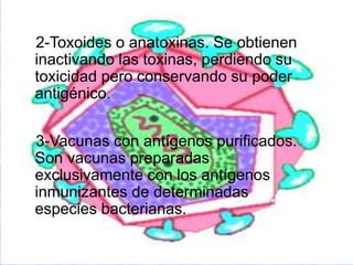 2-Toxoides o anatoxinas. Se obtienen
inactivando las toxinas, perdiendo su
toxicidad pero conservando su poder
antigénico.
3-Vacunas con antígenos purificados.
Son vacunas preparadas
exclusivamente con los antígenos
inmunizantes de determinadas
especies bacterianas.
 