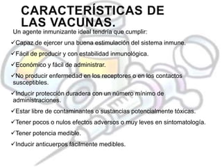CARACTERÍSTICAS DE
LAS VACUNAS.
Un agente inmunizante ideal tendría que cumplir:
Capaz de ejercer una buena estimulación del sistema inmune.
Fácil de producir y con estabilidad inmunológica.
Económico y fácil de administrar.
No producir enfermedad en los receptores o en los contactos
susceptibles.
Inducir protección duradera con un número mínimo de
administraciones.
Estar libre de contaminantes o sustancias potencialmente tóxicas.
Tener pocos o nulos efectos adversos o muy leves en sintomatología.
Tener potencia medible.
Inducir anticuerpos fácilmente medibles.
 