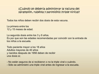 ¿Cuándo se debería administrar la vacuna del
sarampión, rubéola y parotiditis (triple vírica)?
Todos los niños deben recibir dos dosis de esta vacuna.
La primera entre los
12 y 15 meses de edad.
La segunda dosis entre los 3 y 6 años.
Es por que son las edades recomendadas por coincidir con la entrada de
los niños a la escuela.
Todo paciente mayor a los 18 años
Adultos mayores de 40 años
y nacidos después de 1956 deben de recibir
una dosis si;
- No están seguros de si recibieron o no la triple viral o cuándo.
- Sólo se administró una triple viral antes de ingresar a la escuela.

 