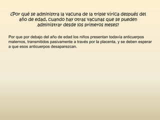 ¿Por qué se administra la vacuna de la triple vírica después del
año de edad, cuando hay otras vacunas que se pueden
administrar desde los primeros meses?
Por que por debajo del año de edad los niños presentan todavía anticuerpos
maternos, transmitidos pasivamente a través por la placenta, y se deben esperar
a que esos anticuerpos desaparezcan.

 