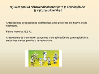 ¿Cuáles son las contraindicaciones para la aplicación de
la vacuna triple viral?

Antecedentes de reacciones anafilácticas a las proteínas del huevo, o a la
neomicina.
Fiebre mayor a 38.5 C.
Antecedente de transfusión sanguínea o de aplicación de gammaglobulina,
en los tres meses previos a la vacunación.

 