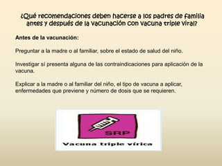 ¿Qué recomendaciones deben hacerse a los padres de familia
antes y después de la vacunación con vacuna triple viral?
Antes de la vacunación:
Preguntar a la madre o al familiar, sobre el estado de salud del niño.
Investigar sí presenta alguna de las contraindicaciones para aplicación de la
vacuna.
Explicar a la madre o al familiar del niño, el tipo de vacuna a aplicar,
enfermedades que previene y número de dosis que se requieren.

 