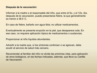 Después de la vacunación:
Informar a la madre o al responsable del niño, que entre el 5o. y el 12o. día,
después de la vacunación, puede presentarse fiebre, la que generalmente
es menor a 38.5 C.
En caso de fiebre, bañarlo con agua tibia; no utilizar medicamentos.
Eventualmente se presenta erupción en la piel, que desaparece sola. En
ese caso, no requiere aplicación tópica de medicamentos o sustancias.
Proporcionar al niño líquidos abundantes.
Advertir a la madre que, sí los síntomas continúan o se agravan, debe
acudir al servicio de salud más cercano.
Recomendar al familiar del niño no olvide las próximas citas, para aplicación
de otros biológicos, en las fechas indicadas; además, que lleve su Cartilla
de Vacunación.

 
