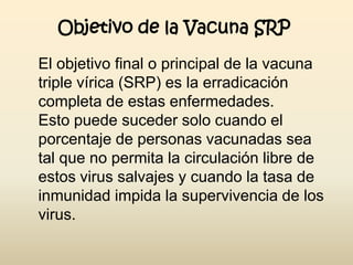 Objetivo de la Vacuna SRP
El objetivo final o principal de la vacuna
triple vírica (SRP) es la erradicación
completa de estas enfermedades.
Esto puede suceder solo cuando el
porcentaje de personas vacunadas sea
tal que no permita la circulación libre de
estos virus salvajes y cuando la tasa de
inmunidad impida la supervivencia de los
virus.

 