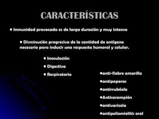 CARACTERÍSTICAS Inmunidad provocada es de larga duración y muy intensa Disminución progresiva de la cantidad de antígeno necesario para inducir una respuesta humoral y celular. Inoculación Digestiva Respiratoria anti-fiebre amarilla  antipaperas antirrubéola  Antisarampión antivaricela  antipoliomielitis oral  