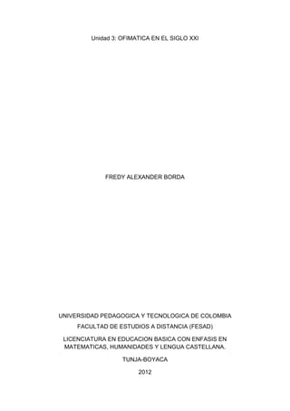 Unidad 3: OFIMATICA EN EL SIGLO XXI




             FREDY ALEXANDER BORDA




UNIVERSIDAD PEDAGOGICA Y TECNOLOGICA DE COLOMBIA
     FACULTAD DE ESTUDIOS A DISTANCIA (FESAD)

 LICENCIATURA EN EDUCACION BASICA CON ENFASIS EN
 MATEMATICAS, HUMANIDADES Y LENGUA CASTELLANA.

                   TUNJA-BOYACA

                        2012
 